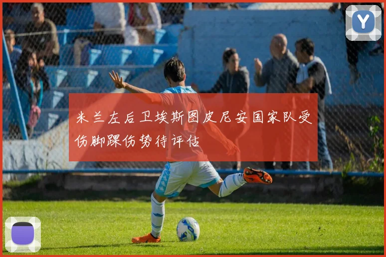 米兰左后卫埃斯图皮尼安国家队受伤脚踝伤势待评估