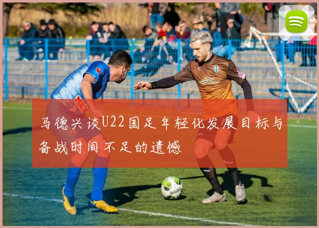 马德兴谈U22国足年轻化发展目标与备战时间不足的遗憾