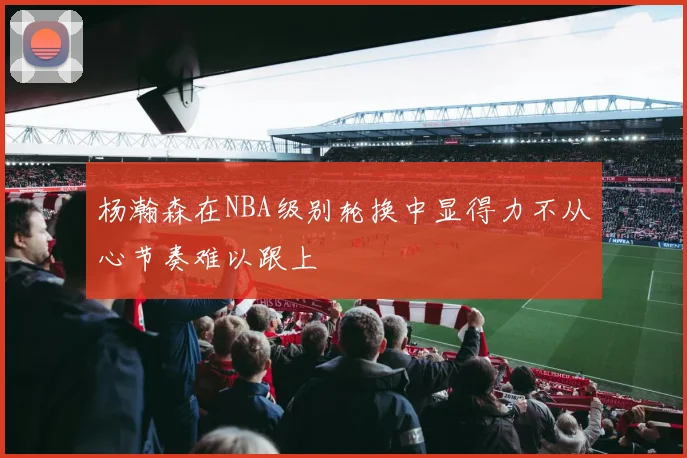 杨瀚森在NBA级别轮换中显得力不从心节奏难以跟上