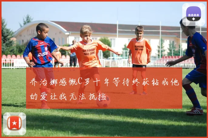 乔治娜感慨C罗十年等待终获钻戒他的爱让我无法抵挡