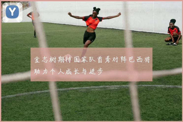 金志树期待国家队首秀对阵巴西将助力个人成长与进步