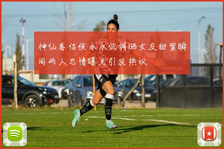 神仙眷侣侯永永低调晒女友甜蜜瞬间两人恋情曝光引发热议