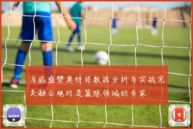 马威盛赞奥特将数据分析与实战完美融合绝对是篮球领域的专家