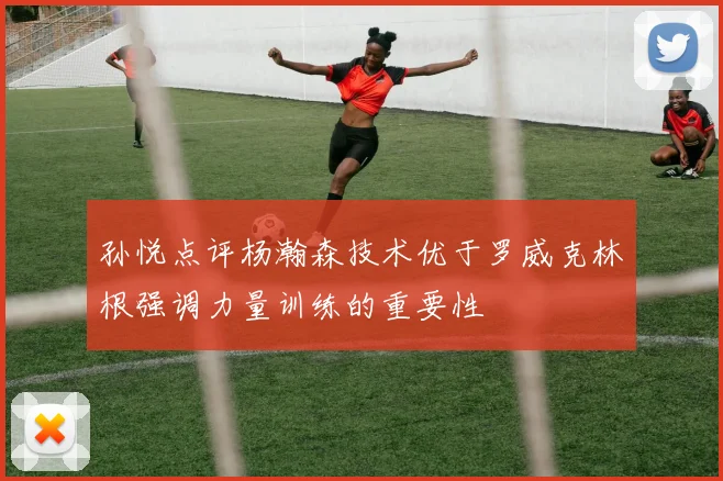 孙悦点评杨瀚森技术优于罗威克林根强调力量训练的重要性