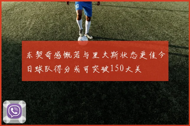 东契奇感慨若与里夫斯状态更佳今日球队得分或可突破150大关