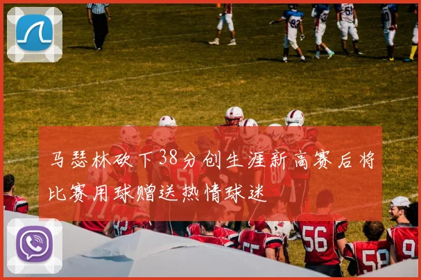 马瑟林砍下38分创生涯新高赛后将比赛用球赠送热情球迷