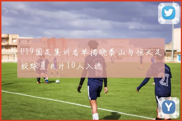 U19国足集训名单揭晓泰山与恒大足校球员共计10人入选