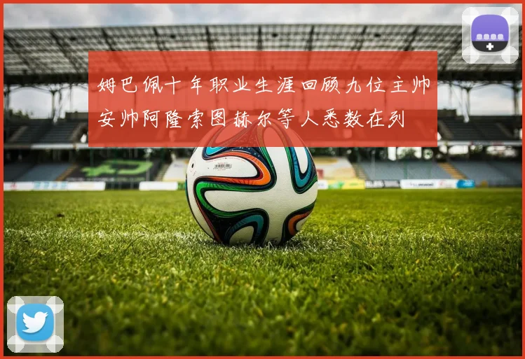 姆巴佩十年职业生涯回顾九位主帅安帅阿隆索图赫尔等人悉数在列