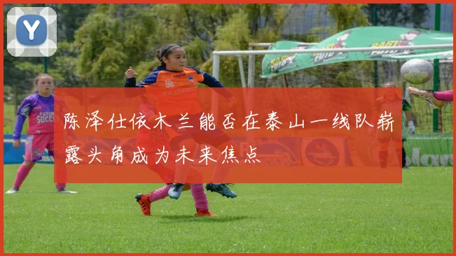 陈泽仕依木兰能否在泰山一线队崭露头角成为未来焦点
