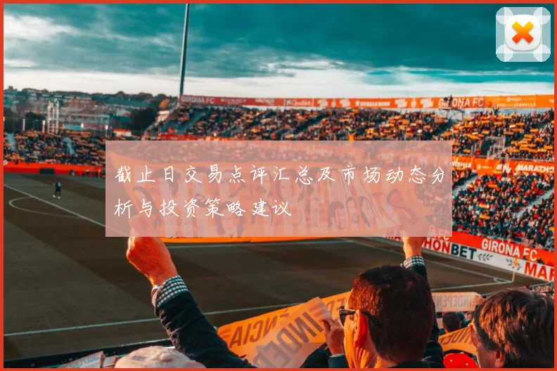 截止日交易点评汇总及市场动态分析与投资策略建议