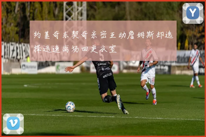 约基奇东契奇亲密互动詹姆斯却选择迅速离场回更衣室