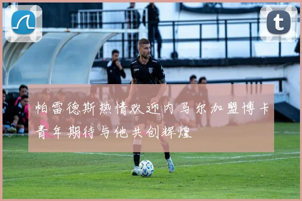 帕雷德斯热情欢迎内马尔加盟博卡青年期待与他共创辉煌