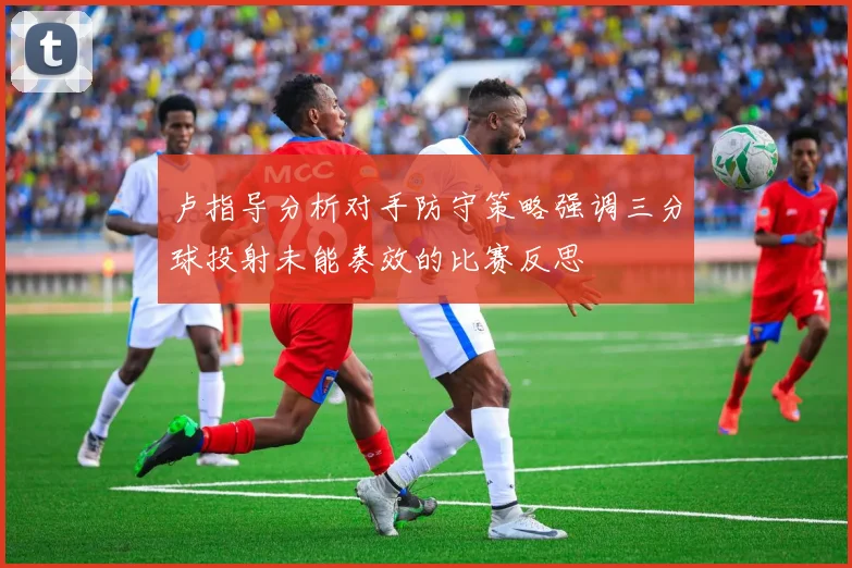 卢指导分析对手防守策略强调三分球投射未能奏效的比赛反思