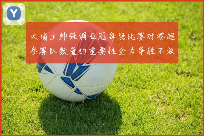 大埔主帅强调亚冠每场比赛对港超参赛队数量的重要性全力争胜不放松