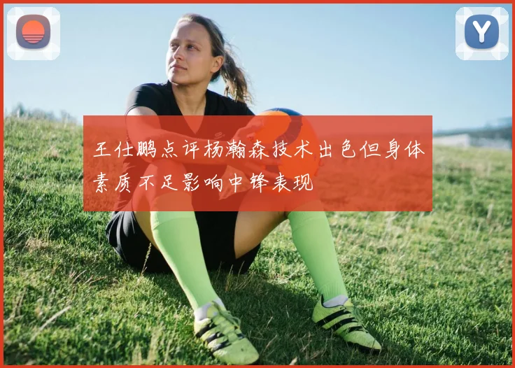 王仕鹏点评杨瀚森技术出色但身体素质不足影响中锋表现