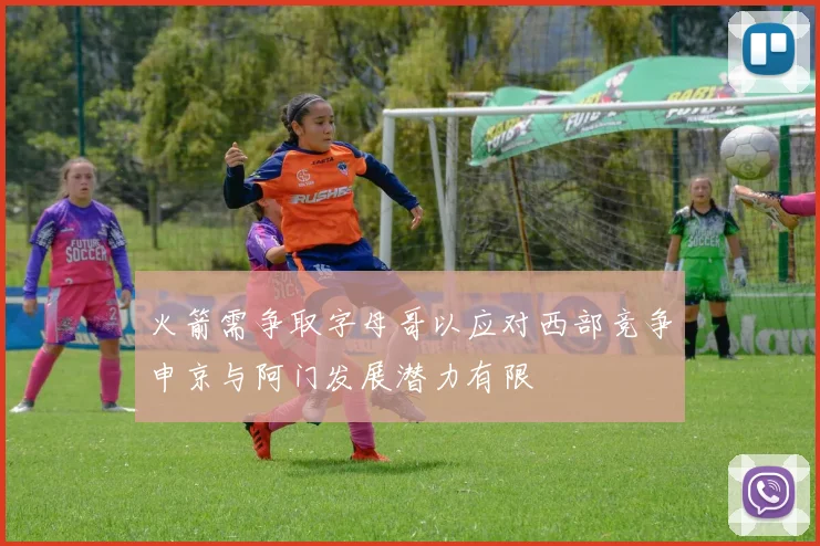 火箭需争取字母哥以应对西部竞争申京与阿门发展潜力有限